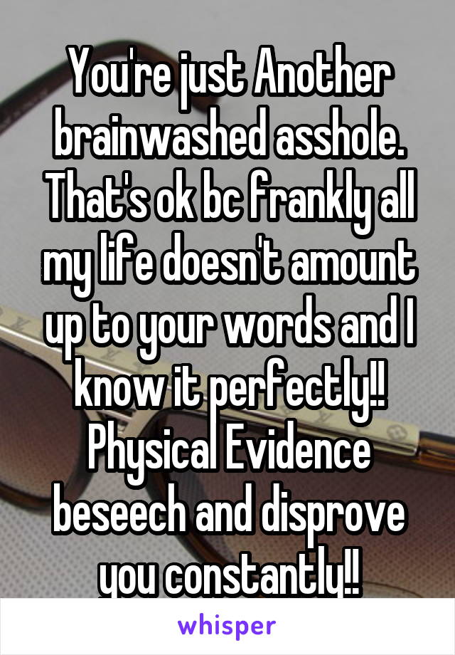 You're just Another brainwashed asshole.
That's ok bc frankly all my life doesn't amount up to your words and I know it perfectly!!
Physical Evidence beseech and disprove you constantly!!