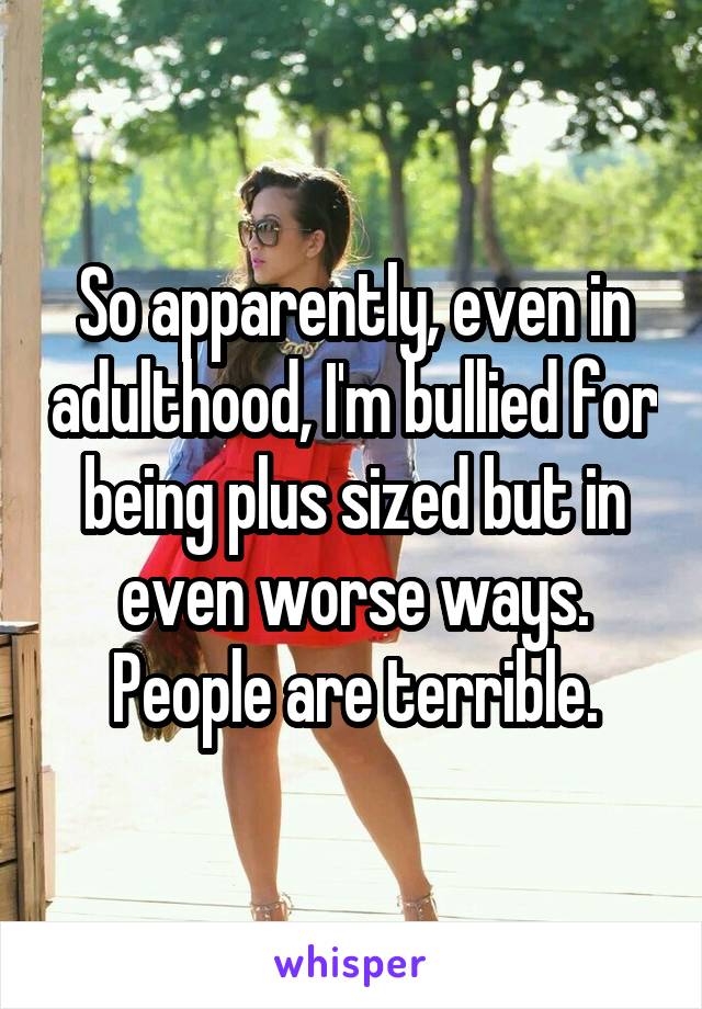 So apparently, even in adulthood, I'm bullied for being plus sized but in even worse ways. People are terrible.