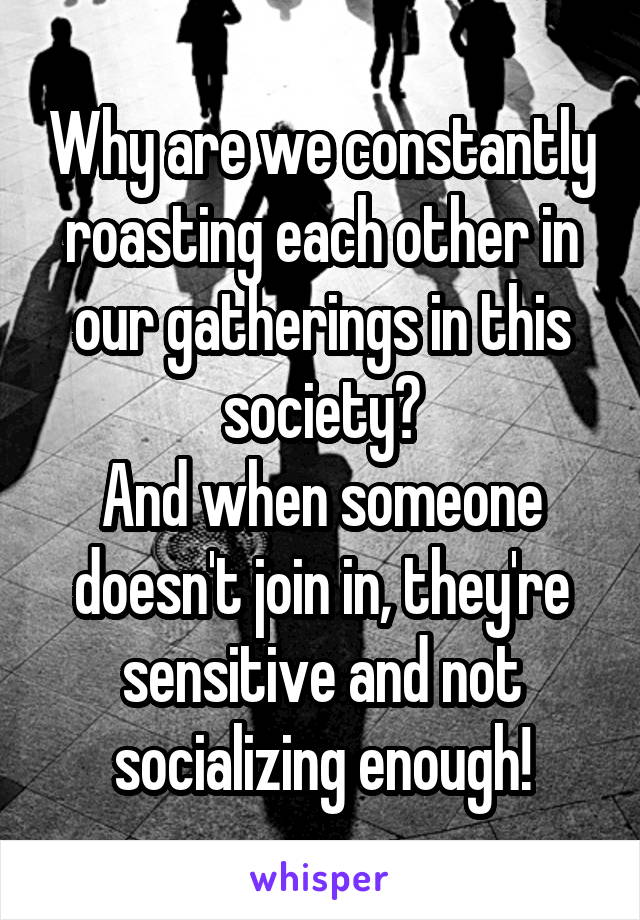 Why are we constantly roasting each other in our gatherings in this society?
And when someone doesn't join in, they're sensitive and not socializing enough!