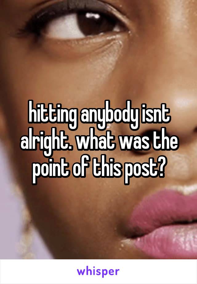 hitting anybody isnt alright. what was the point of this post?