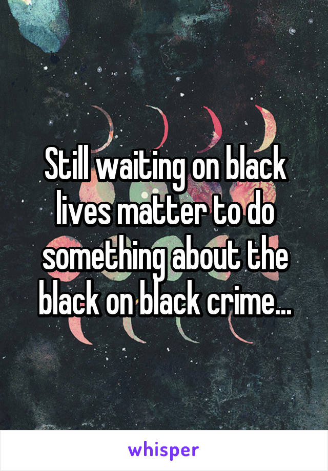 Still waiting on black lives matter to do something about the black on black crime...