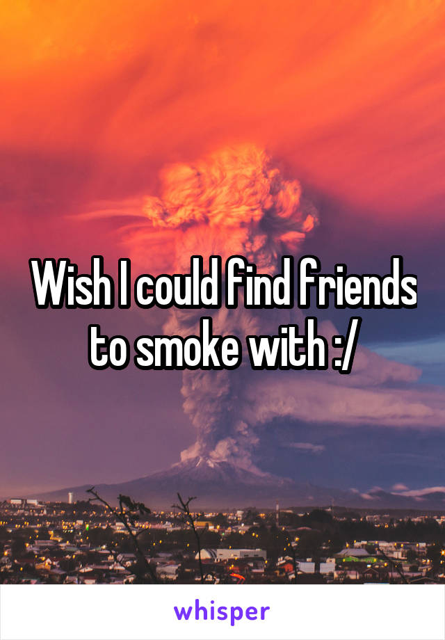 Wish I could find friends to smoke with :/