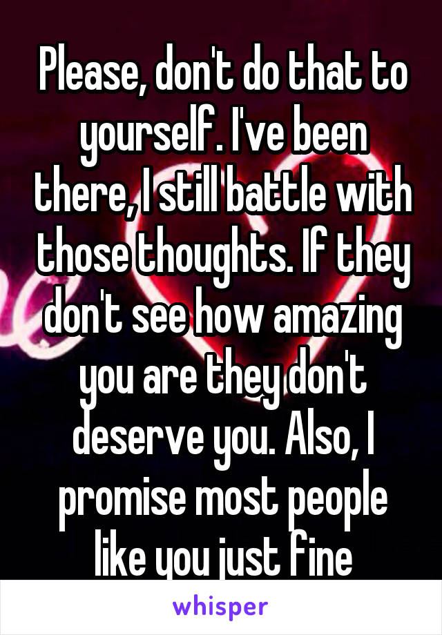 Please, don't do that to yourself. I've been there, I still battle with those thoughts. If they don't see how amazing you are they don't deserve you. Also, I promise most people like you just fine