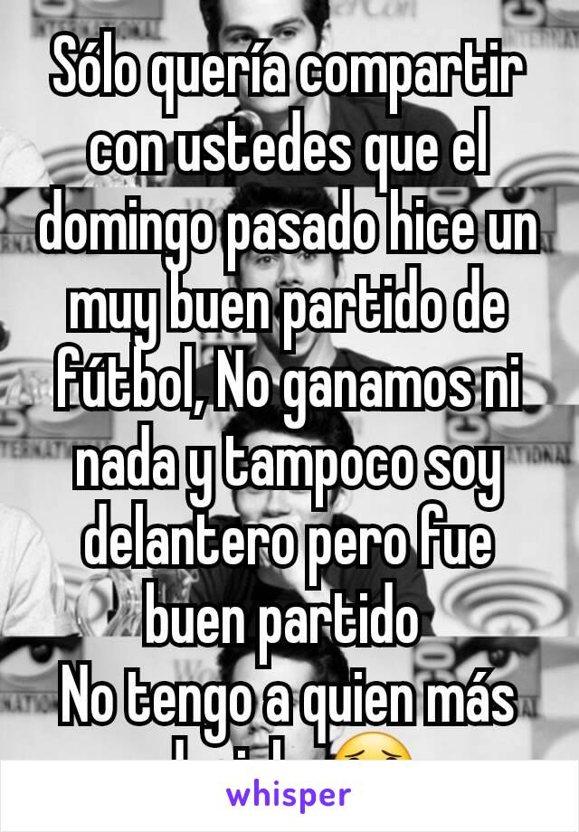 Sólo quería compartir con ustedes que el domingo pasado hice un muy buen partido de fútbol, No ganamos ni nada y tampoco soy delantero pero fue buen partido 
No tengo a quien más decirle 😟