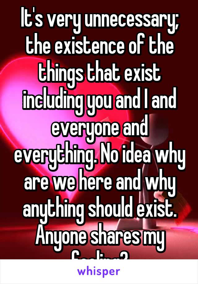 It's very unnecessary; the existence of the things that exist including you and I and everyone and everything. No idea why are we here and why anything should exist. Anyone shares my feeling?