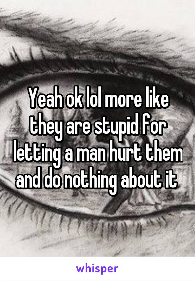 Yeah ok lol more like they are stupid for letting a man hurt them and do nothing about it 