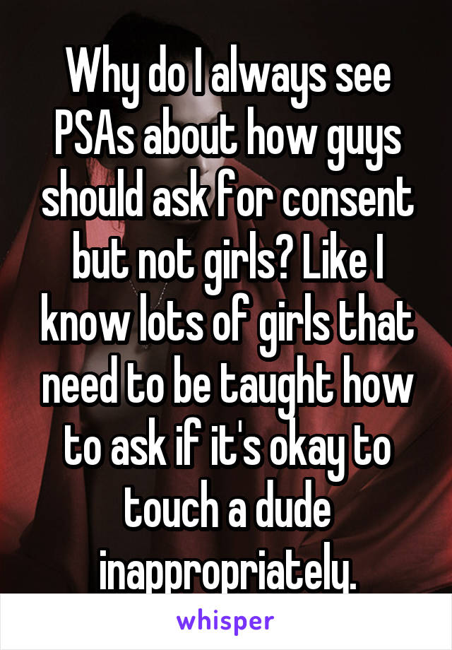 Why do I always see PSAs about how guys should ask for consent but not girls? Like I know lots of girls that need to be taught how to ask if it's okay to touch a dude inappropriately.