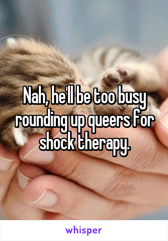 Nah, he'll be too busy rounding up queers for shock therapy.