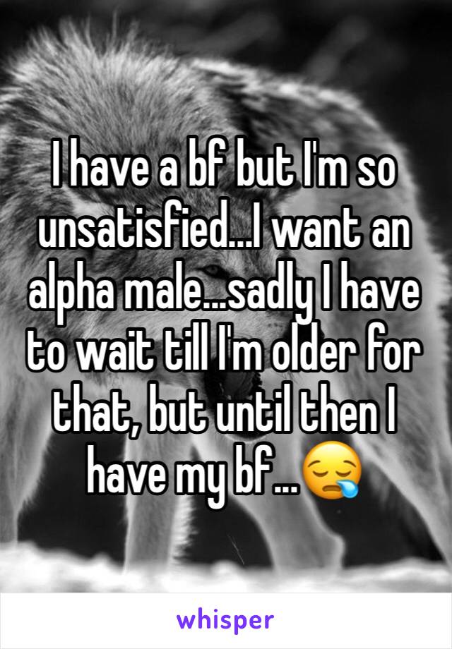 I have a bf but I'm so unsatisfied...I want an alpha male...sadly I have to wait till I'm older for that, but until then I have my bf...😪 