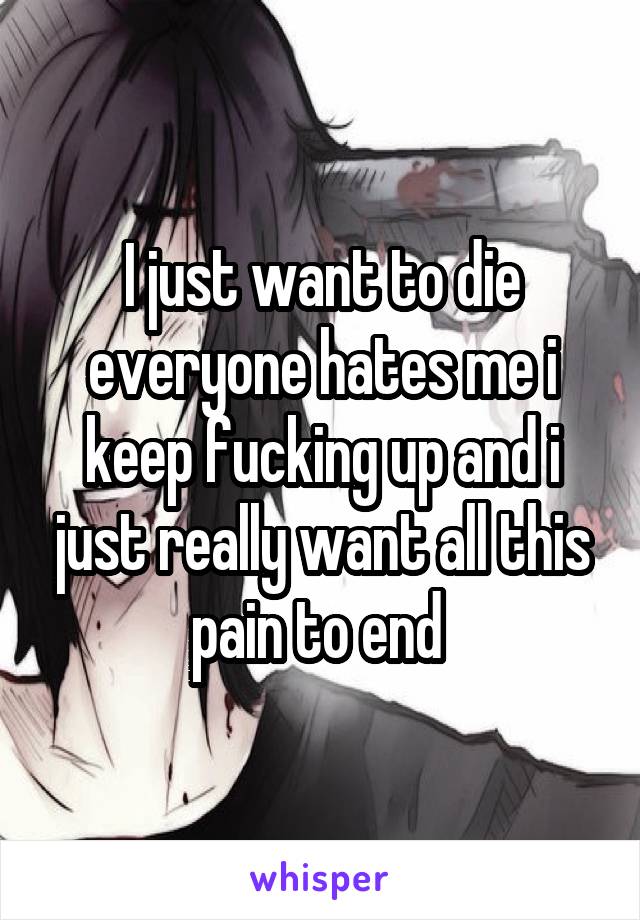 I just want to die everyone hates me i keep fucking up and i just really want all this pain to end 