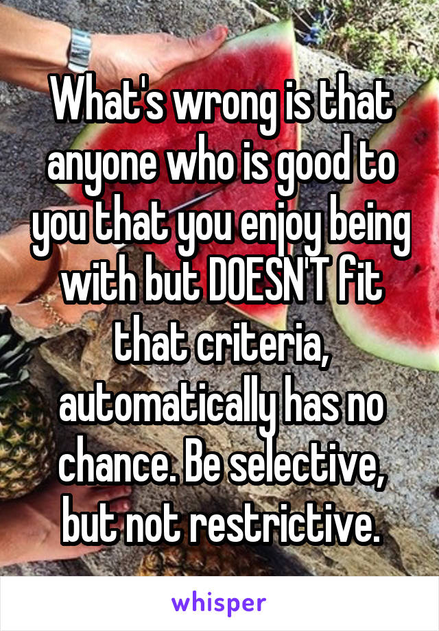 What's wrong is that anyone who is good to you that you enjoy being with but DOESN'T fit that criteria, automatically has no chance. Be selective, but not restrictive.