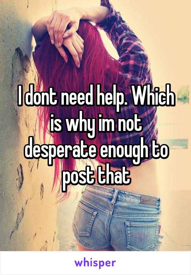 I dont need help. Which is why im not desperate enough to post that