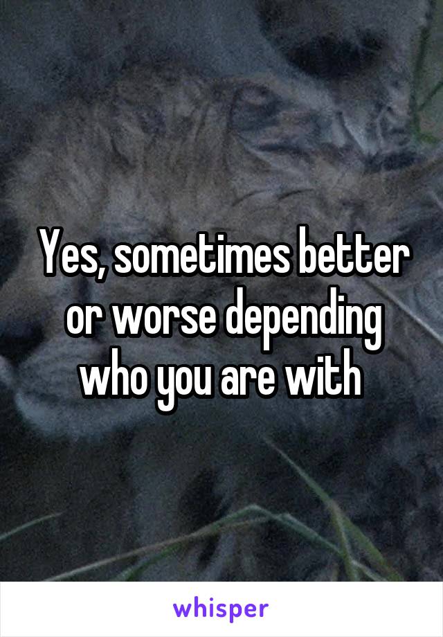 Yes, sometimes better or worse depending who you are with 