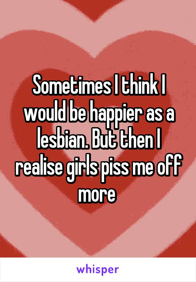 Sometimes I think I would be happier as a lesbian. But then I realise girls piss me off more 