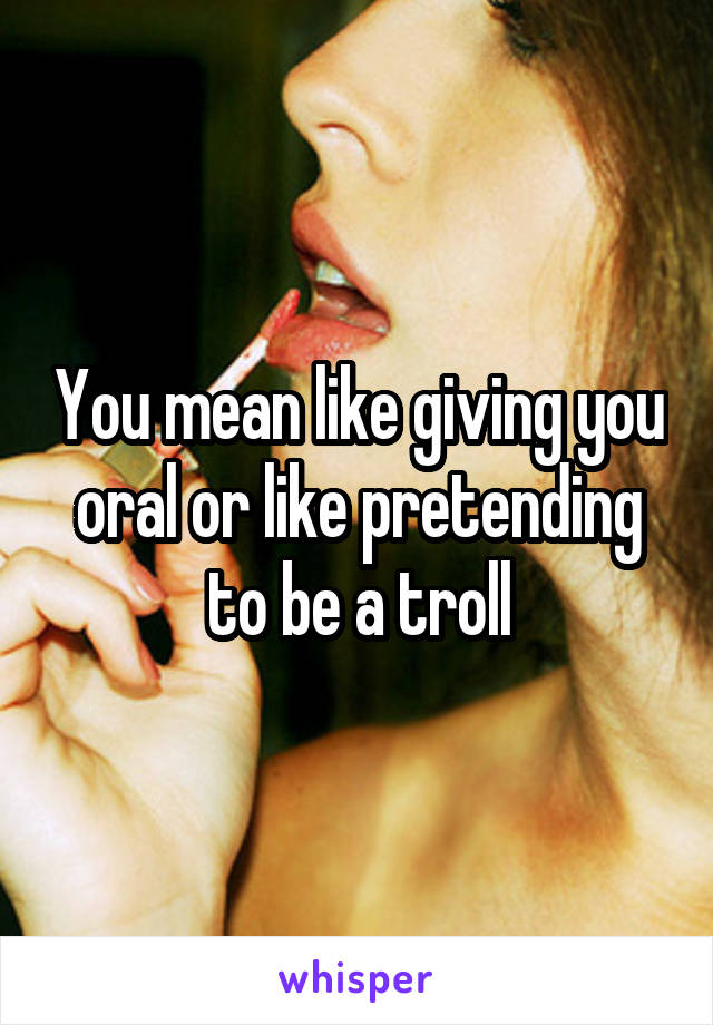 You mean like giving you oral or like pretending to be a troll