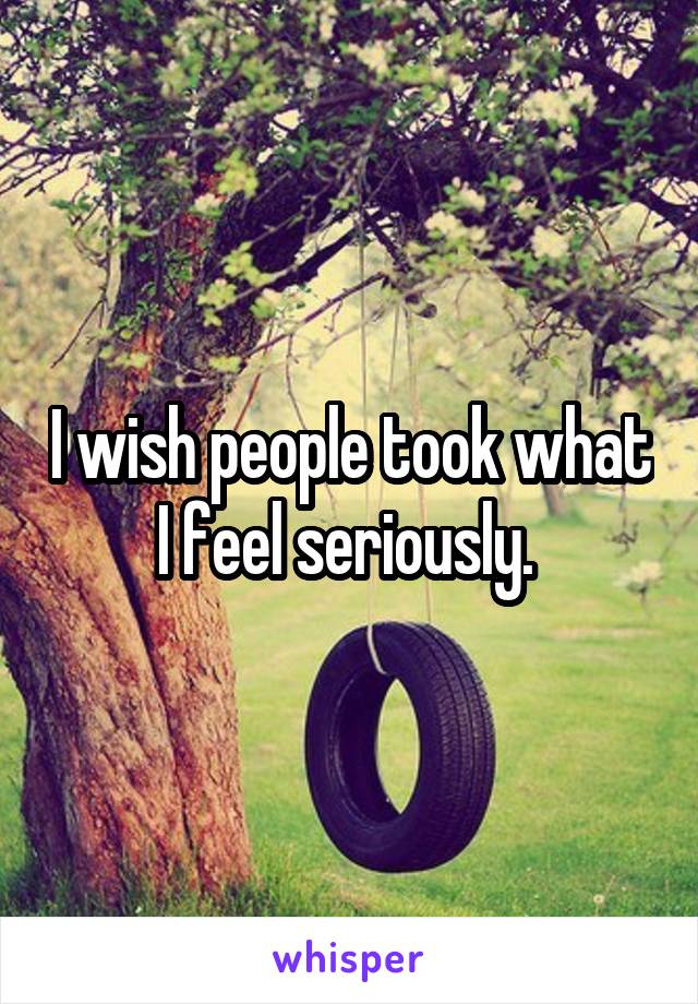 I wish people took what I feel seriously. 