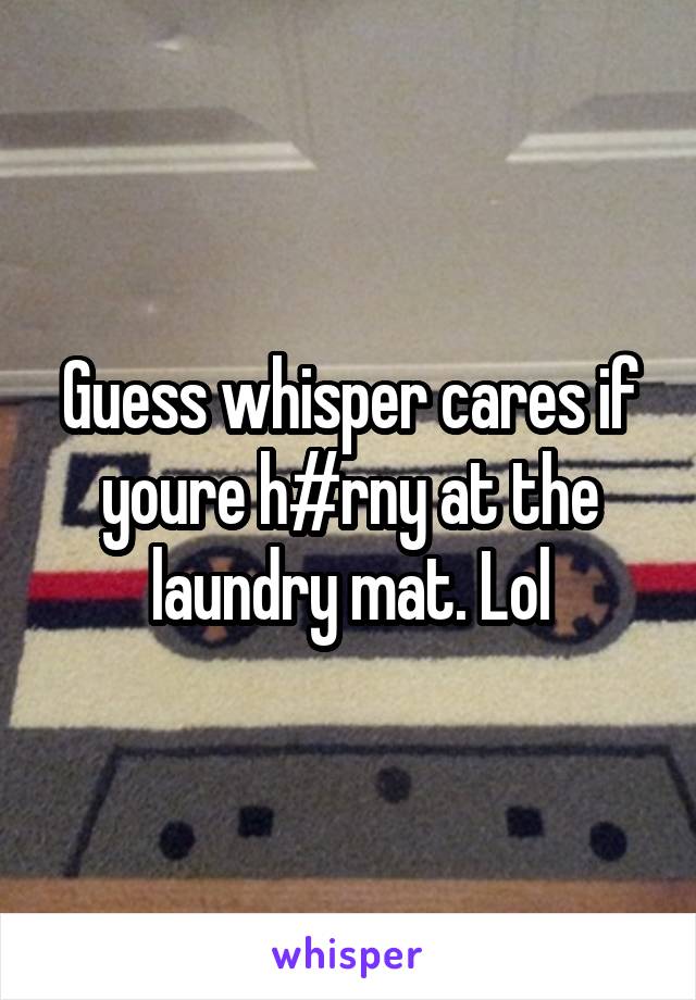 Guess whisper cares if youre h#rny at the laundry mat. Lol