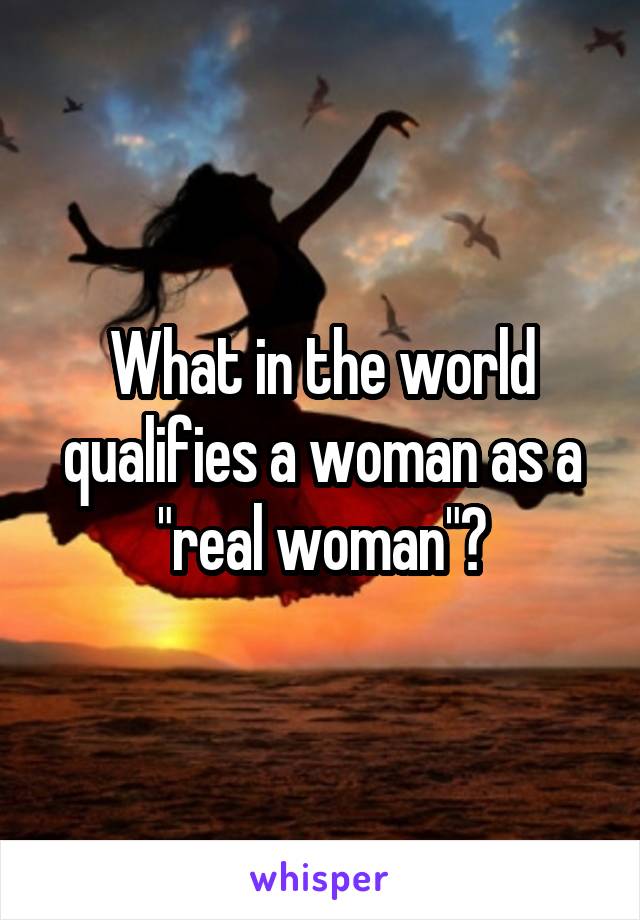 What in the world qualifies a woman as a "real woman"?