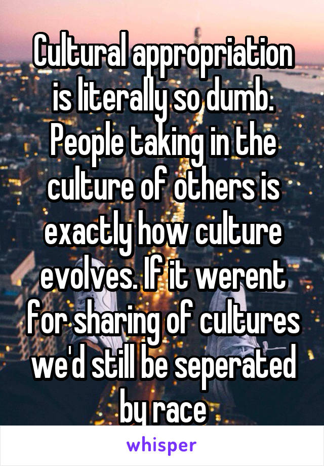 Cultural appropriation is literally so dumb. People taking in the culture of others is exactly how culture evolves. If it werent for sharing of cultures we'd still be seperated by race