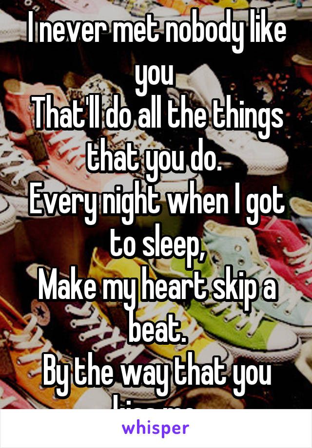 I never met nobody like you 
That'll do all the things that you do. 
Every night when I got to sleep,
Make my heart skip a beat.
By the way that you kiss me.