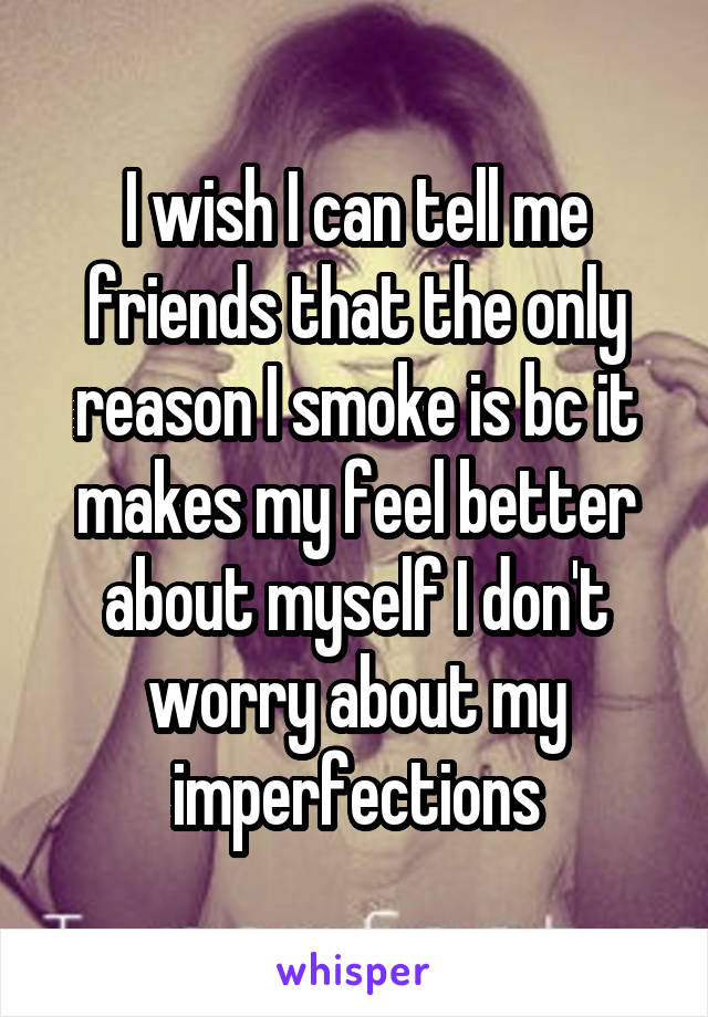 I wish I can tell me friends that the only reason I smoke is bc it makes my feel better about myself I don't worry about my imperfections