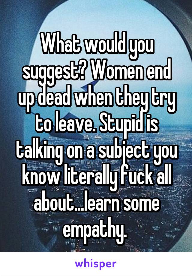 What would you suggest? Women end up dead when they try to leave. Stupid is talking on a subject you know literally fuck all about...learn some empathy. 