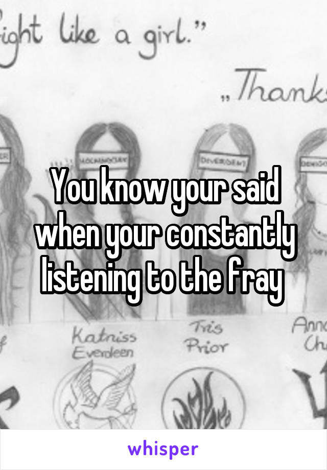 You know your said when your constantly listening to the fray 