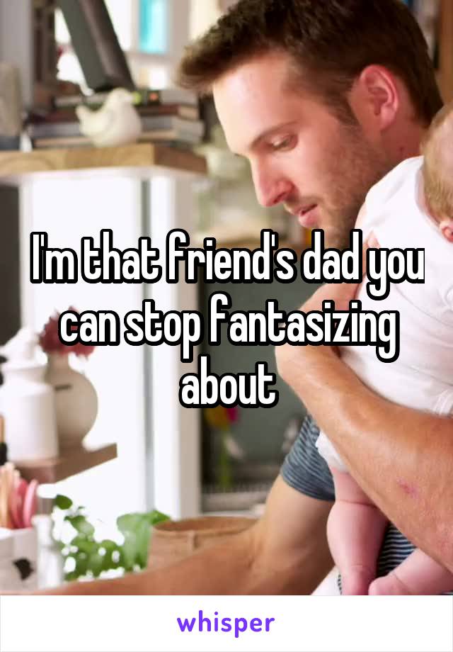 I'm that friend's dad you can stop fantasizing about