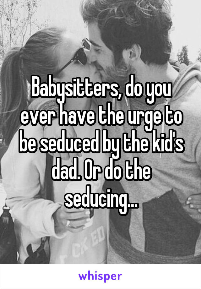 Babysitters, do you ever have the urge to be seduced by the kid's dad. Or do the seducing...