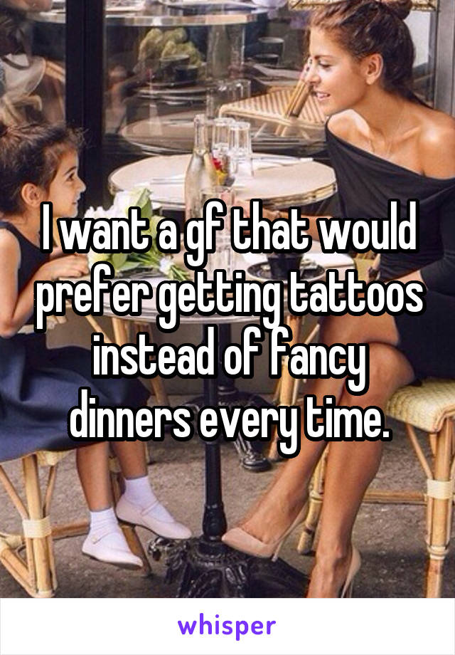 I want a gf that would prefer getting tattoos instead of fancy dinners every time.