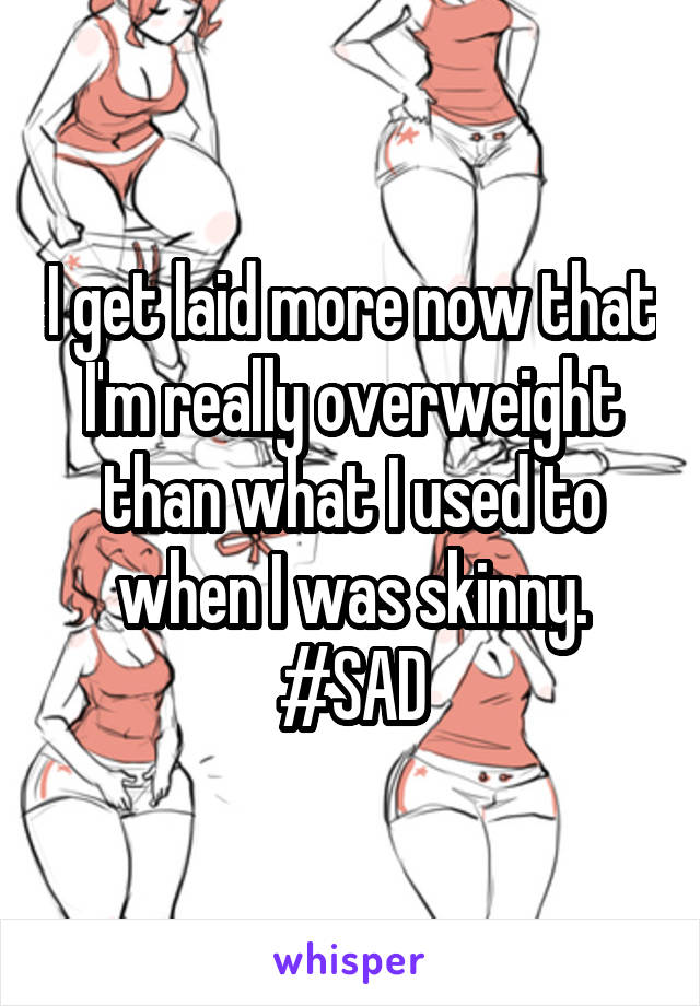 I get laid more now that I'm really overweight than what I used to when I was skinny.
#SAD