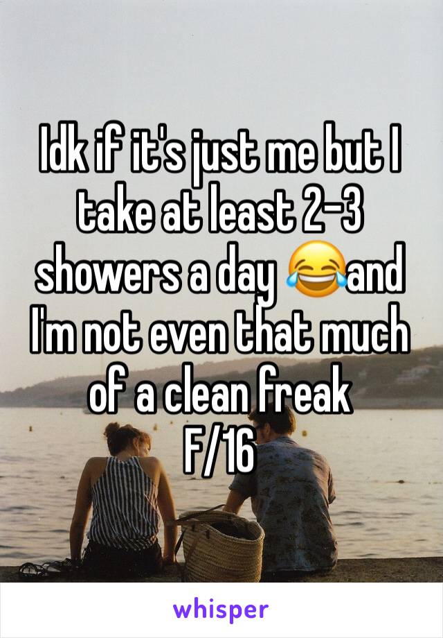 Idk if it's just me but I take at least 2-3 showers a day 😂and I'm not even that much of a clean freak 
F/16