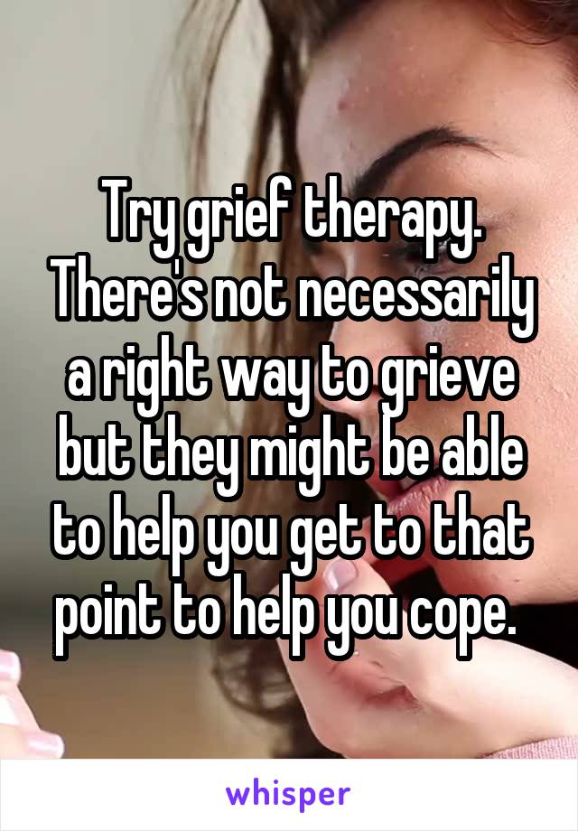 Try grief therapy. There's not necessarily a right way to grieve but they might be able to help you get to that point to help you cope. 