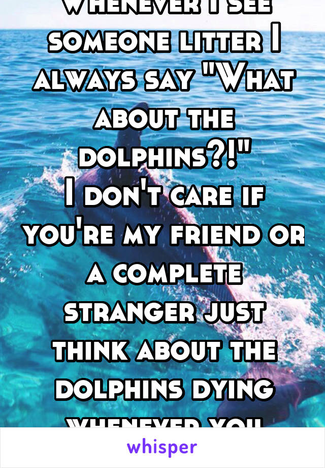 Whenever I see someone litter I always say "What about the dolphins?!"
I don't care if you're my friend or a complete stranger just think about the dolphins dying whenever you litter