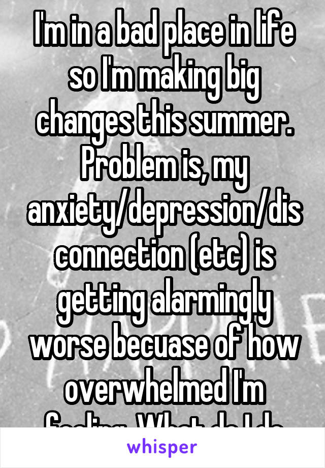 I'm in a bad place in life so I'm making big changes this summer. Problem is, my anxiety/depression/disconnection (etc) is getting alarmingly worse becuase of how overwhelmed I'm feeling. What do I do