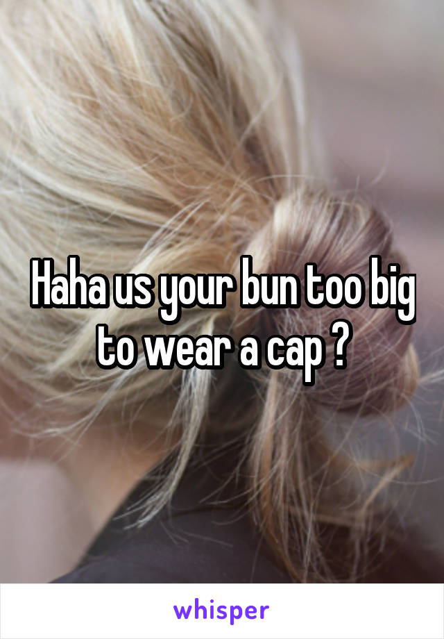 Haha us your bun too big to wear a cap ?