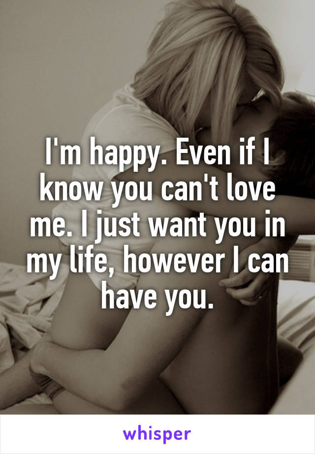 I'm happy. Even if I know you can't love me. I just want you in my life, however I can have you.