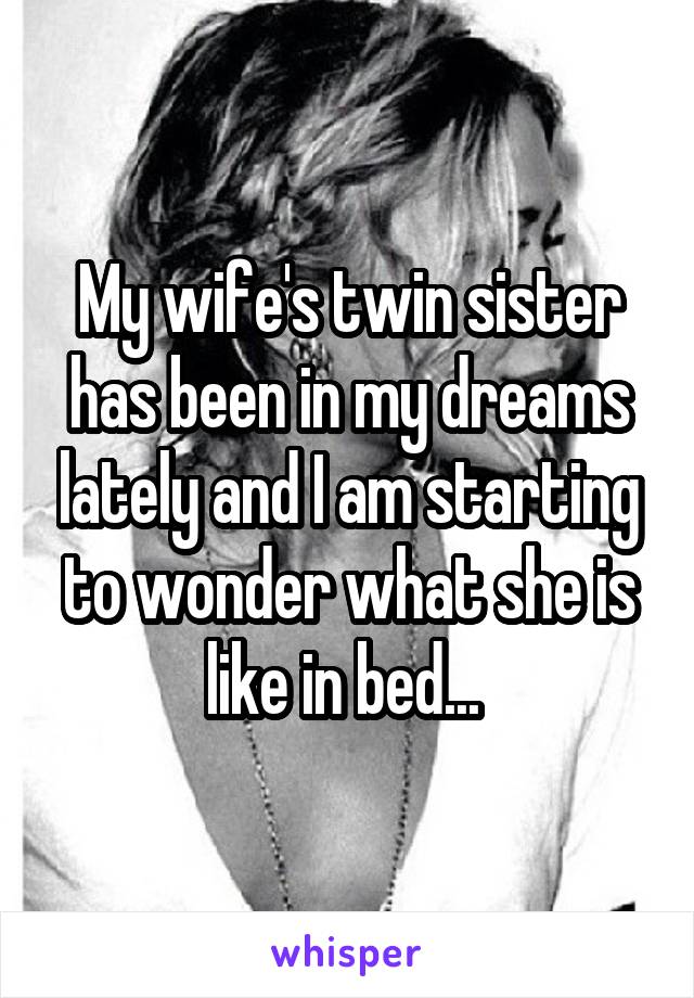 My wife's twin sister has been in my dreams lately and I am starting to wonder what she is like in bed... 