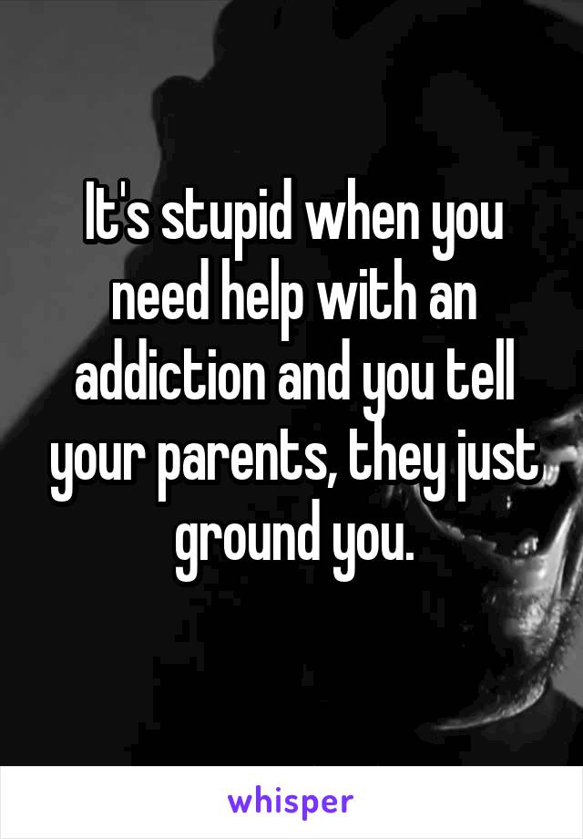 It's stupid when you need help with an addiction and you tell your parents, they just ground you.
