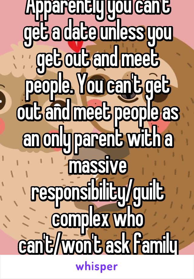 Apparently you can't get a date unless you get out and meet people. You can't get out and meet people as an only parent with a massive responsibility/guilt complex who can't/won't ask family for help.