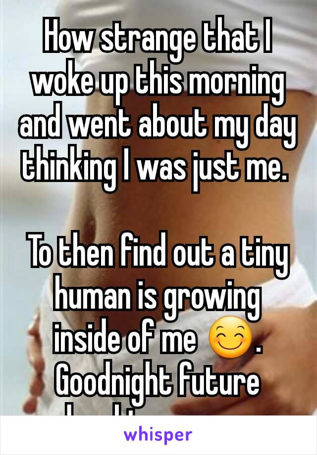 How strange that I woke up this morning and went about my day thinking I was just me. 

To then find out a tiny human is growing inside of me 😊. Goodnight future daughter or son 