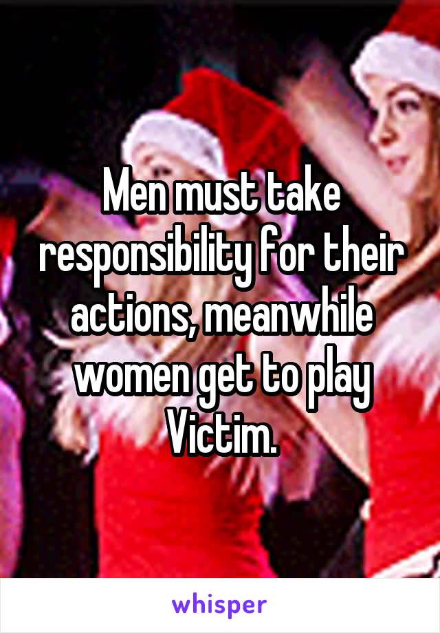 Men must take responsibility for their actions, meanwhile women get to play Victim.