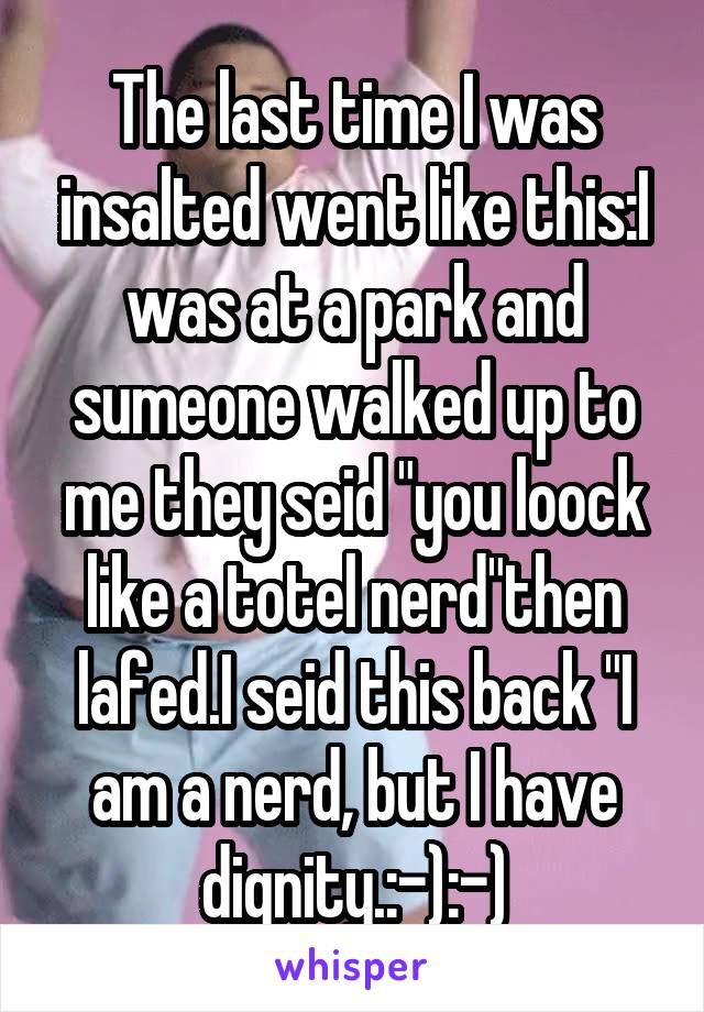 The last time I was insalted went like this:I was at a park and sumeone walked up to me they seid "you loock like a totel nerd"then lafed.I seid this back "I am a nerd, but I have dignity.:-):-)