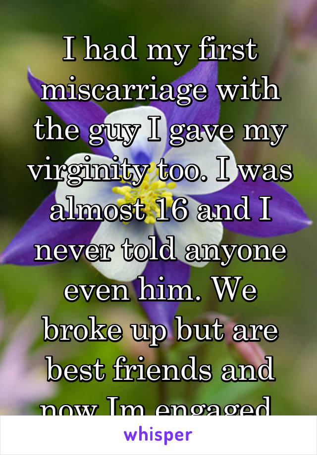 I had my first miscarriage with the guy I gave my virginity too. I was almost 16 and I never told anyone even him. We broke up but are best friends and now Im engaged.