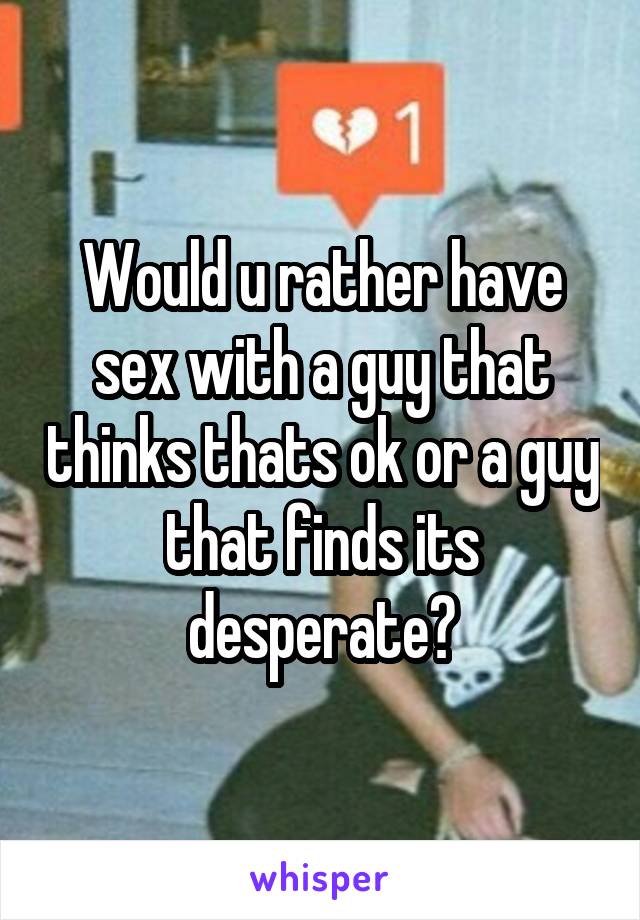 Would u rather have sex with a guy that thinks thats ok or a guy that finds its desperate?