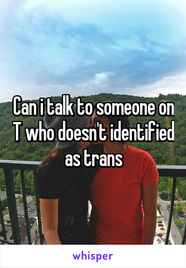 Can i talk to someone on T who doesn't identified as trans