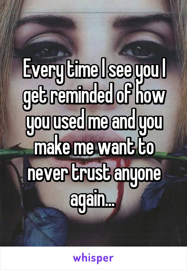 Every time I see you I get reminded of how you used me and you make me want to never trust anyone again... 