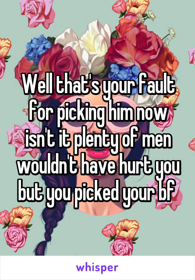 Well that's your fault for picking him now isn't it plenty of men wouldn't have hurt you but you picked your bf 