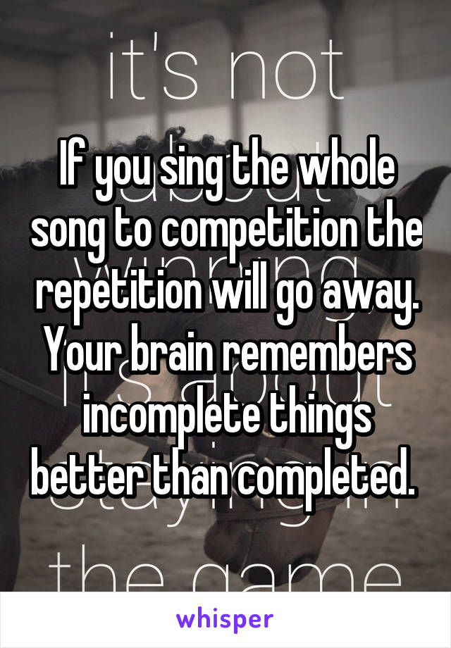 If you sing the whole song to competition the repetition will go away. Your brain remembers incomplete things better than completed. 