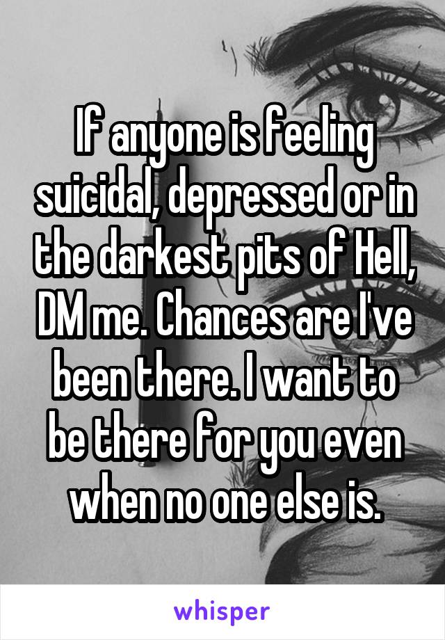 If anyone is feeling suicidal, depressed or in the darkest pits of Hell, DM me. Chances are I've been there. I want to be there for you even when no one else is.